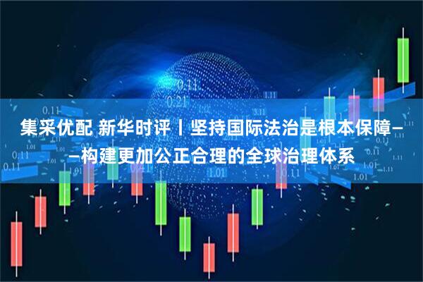 集采优配 新华时评丨坚持国际法治是根本保障——构建更加公正合理的全球治理体系