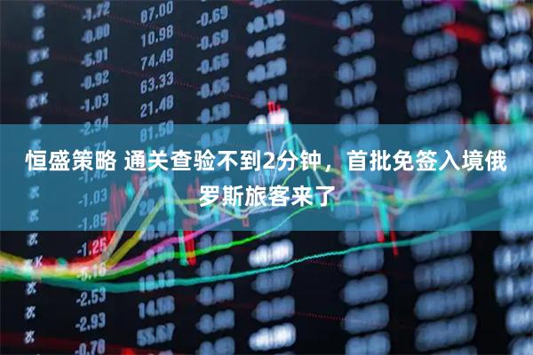 恒盛策略 通关查验不到2分钟，首批免签入境俄罗斯旅客来了