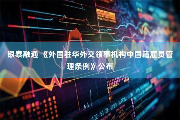银泰融通 《外国驻华外交领事机构中国籍雇员管理条例》公布