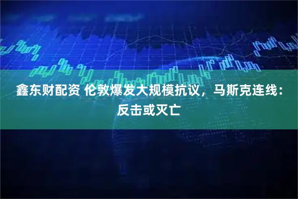 鑫东财配资 伦敦爆发大规模抗议，马斯克连线：反击或灭亡