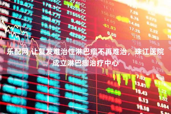 乐配网 让复发难治性淋巴瘤不再难治，珠江医院成立淋巴瘤治疗中心