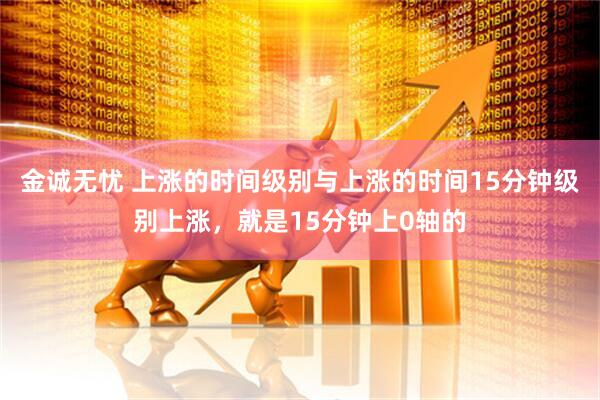 金诚无忧 上涨的时间级别与上涨的时间15分钟级别上涨，就是15分钟上0轴的