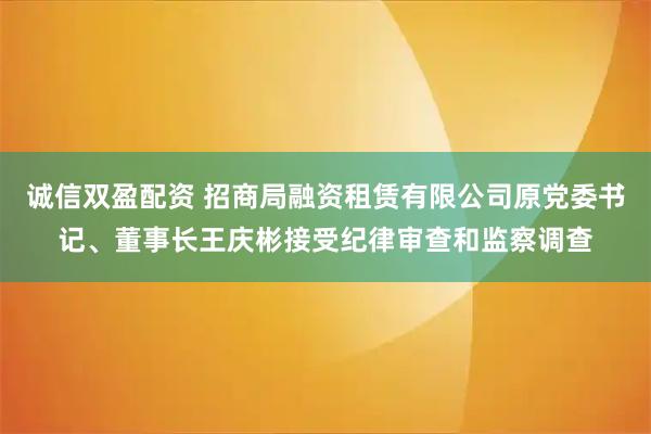 诚信双盈配资 招商局融资租赁有限公司原党委书记、董事长王庆彬接受纪律审查和监察调查