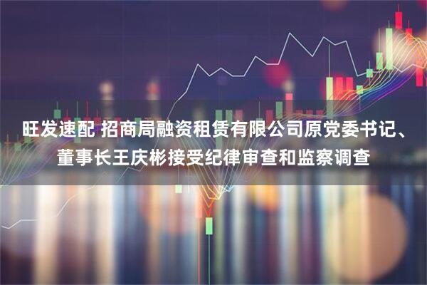 旺发速配 招商局融资租赁有限公司原党委书记、董事长王庆彬接受纪律审查和监察调查
