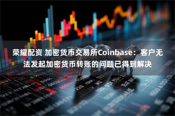 荣耀配资 加密货币交易所Coinbase：客户无法发起加密货币转账的问题已得到解决