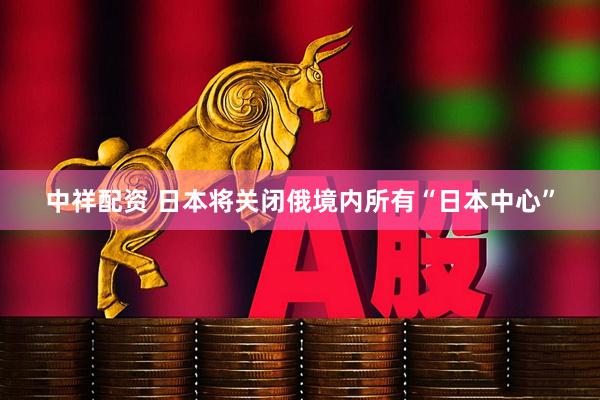 中祥配资 日本将关闭俄境内所有“日本中心”