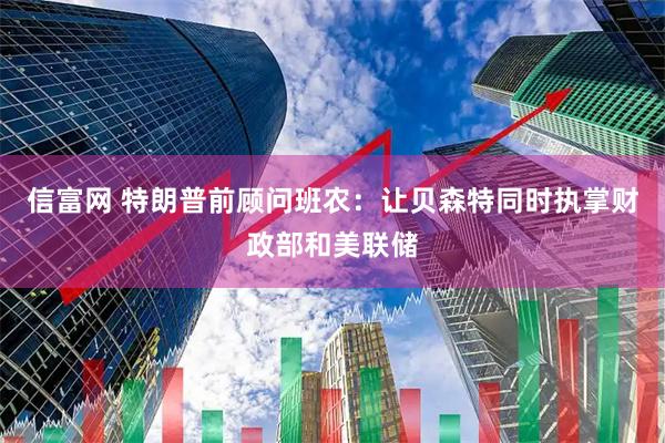 信富网 特朗普前顾问班农：让贝森特同时执掌财政部和美联储