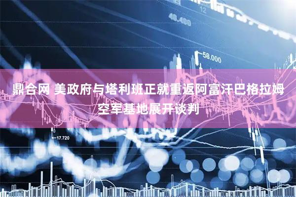 鼎合网 美政府与塔利班正就重返阿富汗巴格拉姆空军基地展开谈判