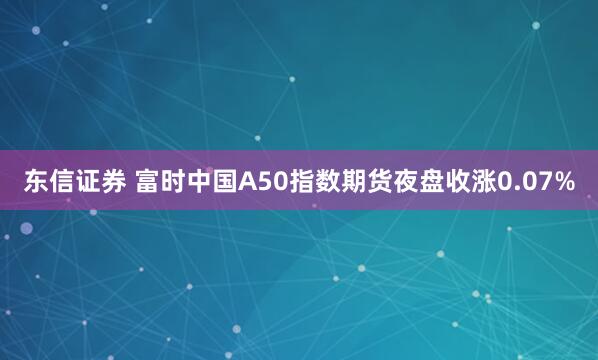东信证券 富时中国A50指数期货夜盘收涨0.07%