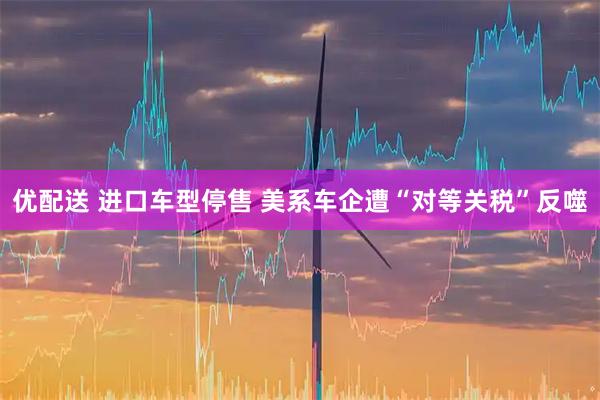优配送 进口车型停售 美系车企遭“对等关税”反噬