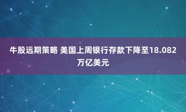 牛股远期策略 美国上周银行存款下降至18.082万亿美元