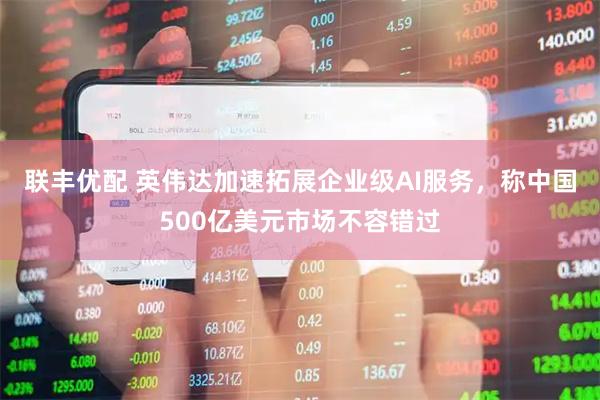 联丰优配 英伟达加速拓展企业级AI服务，称中国500亿美元市场不容错过