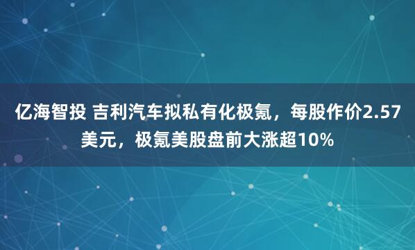 亿海智投 吉利汽车拟私有化极氪，每股作价2.57美元，极氪美股盘前大涨超10%