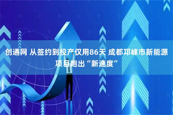创通网 从签约到投产仅用86天 成都邛崃市新能源项目跑出“新速度”