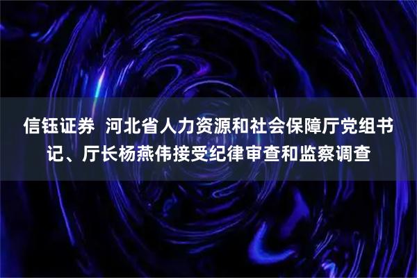 信钰证券  河北省人力资源和社会保障厅党组书记、厅长杨燕伟接受纪律审查和监察调查