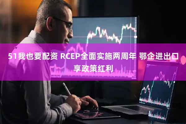 51我也要配资 RCEP全面实施两周年 鄂企进出口享政策红利