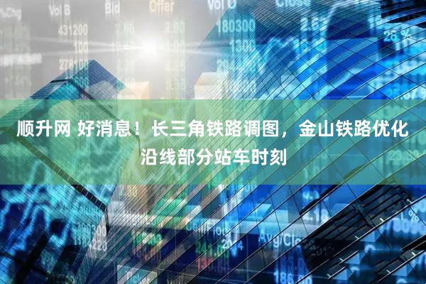 顺升网 好消息！长三角铁路调图，金山铁路优化沿线部分站车时刻
