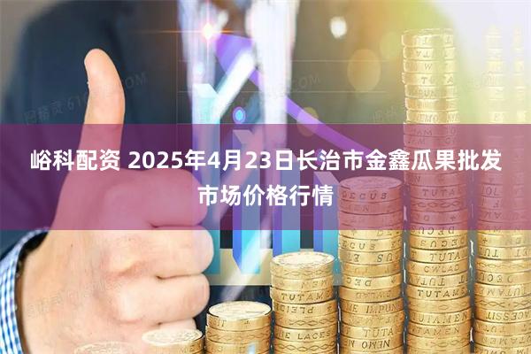 峪科配资 2025年4月23日长治市金鑫瓜果批发市场价格行情