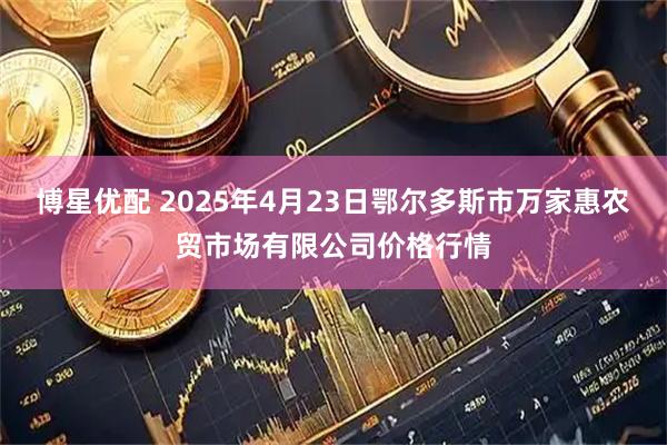 博星优配 2025年4月23日鄂尔多斯市万家惠农贸市场有限公司价格行情