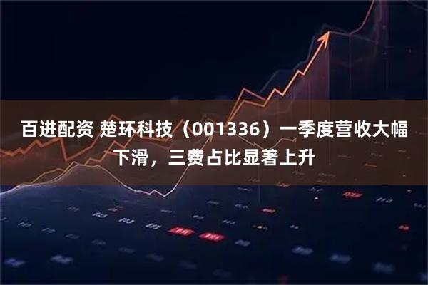 百进配资 楚环科技（001336）一季度营收大幅下滑，三费占比显著上升