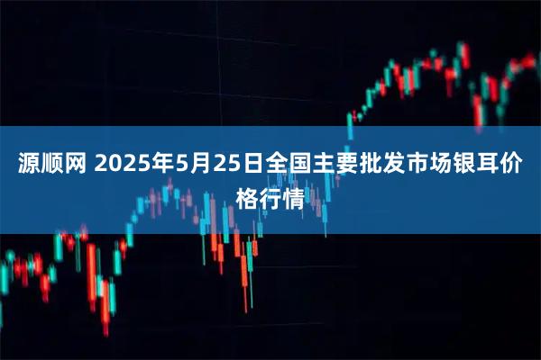 源顺网 2025年5月25日全国主要批发市场银耳价格行情