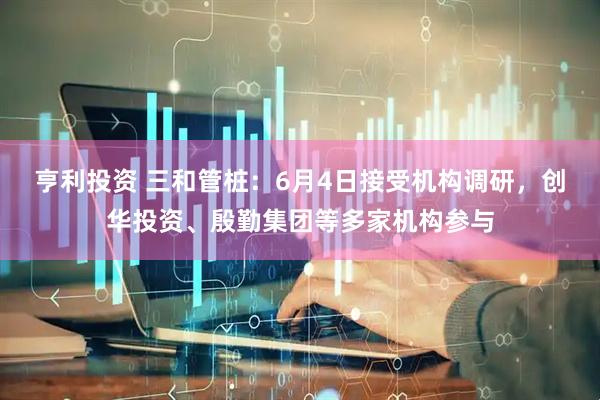 亨利投资 三和管桩：6月4日接受机构调研，创华投资、殷勤集团等多家机构参与