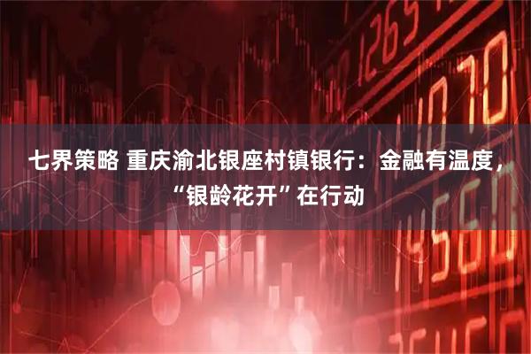 七界策略 重庆渝北银座村镇银行：金融有温度，“银龄花开”在行动