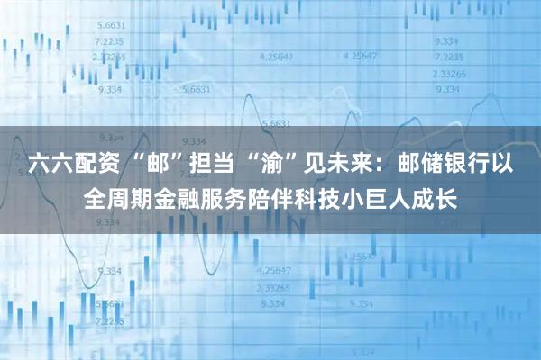 六六配资 “邮”担当 “渝”见未来：邮储银行以全周期金融服务陪伴科技小巨人成长