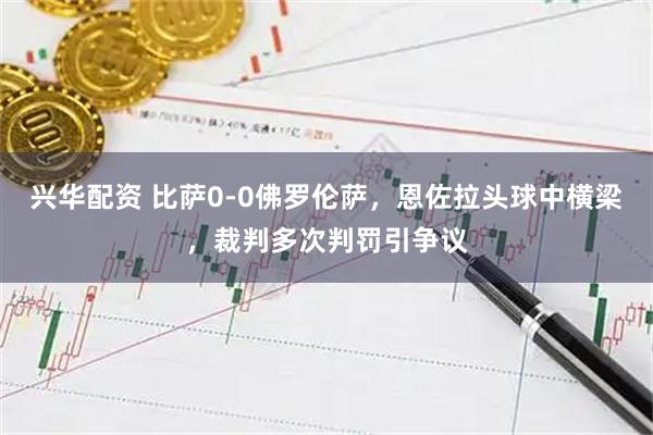 兴华配资 比萨0-0佛罗伦萨，恩佐拉头球中横梁，裁判多次判罚引争议