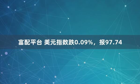富配平台 美元指数跌0.09%，报97.74