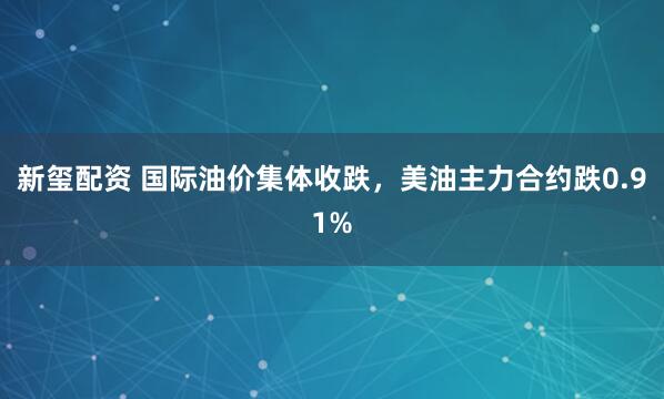 新玺配资 国际油价集体收跌，美油主力合约跌0.91%