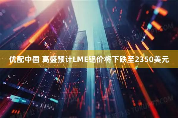 优配中国 高盛预计LME铝价将下跌至2350美元