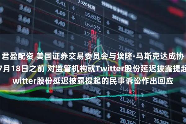君盈配资 美国证券交易委员会与埃隆·马斯克达成协议：马斯克将有权在7月18日之前 对监管机构就Twitter股份延迟披露提起的民事诉讼作出回应