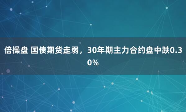倍操盘 国债期货走弱，30年期主力合约盘中跌0.30%