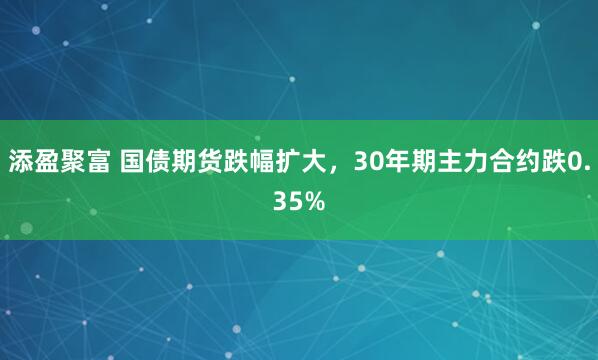 添盈聚富 国债期货跌幅扩大，30年期主力合约跌0.35%