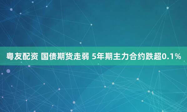 粤友配资 国债期货走弱 5年期主力合约跌超0.1%