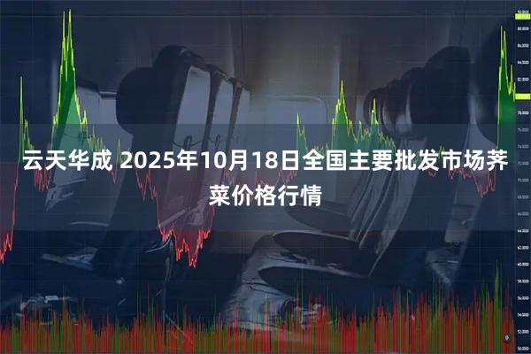 云天华成 2025年10月18日全国主要批发市场荠菜价格行情
