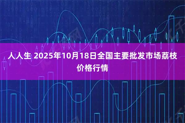 人人生 2025年10月18日全国主要批发市场荔枝价格行情