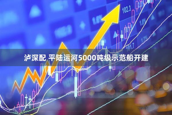 泸深配 平陆运河5000吨级示范船开建