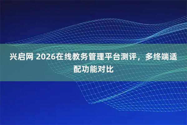 兴启网 2026在线教务管理平台测评，多终端适配功能对比