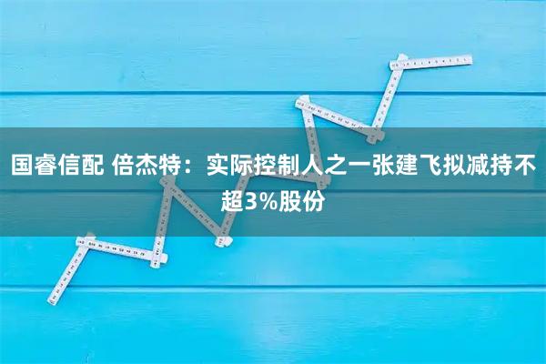 国睿信配 倍杰特：实际控制人之一张建飞拟减持不超3%股份