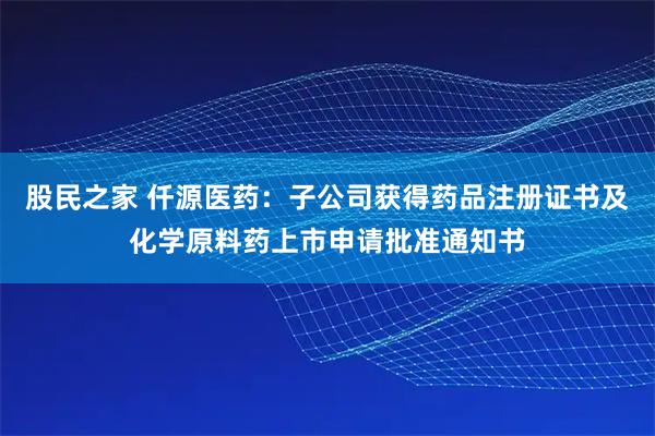 股民之家 仟源医药：子公司获得药品注册证书及化学原料药上市申请批准通知书
