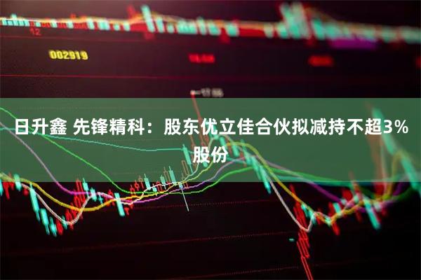 日升鑫 先锋精科：股东优立佳合伙拟减持不超3%股份