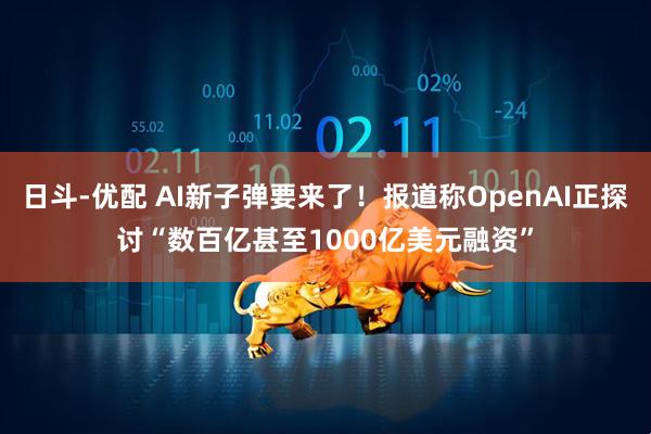 日斗-优配 AI新子弹要来了!报道称OpenAI正探讨“数百亿甚至1000亿美元融资”