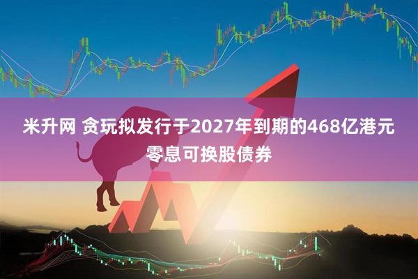 米升网 贪玩拟发行于2027年到期的468亿港元零息可换股债券