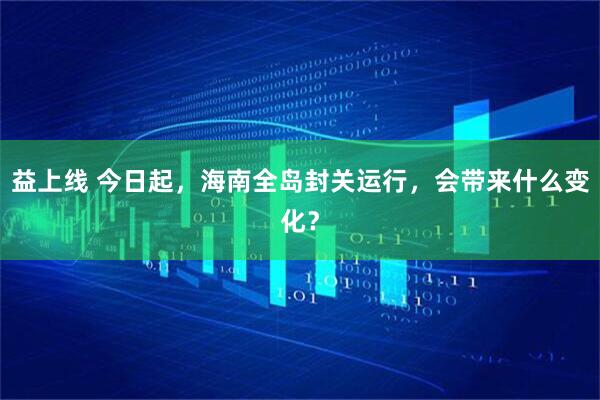益上线 今日起，海南全岛封关运行，会带来什么变化？
