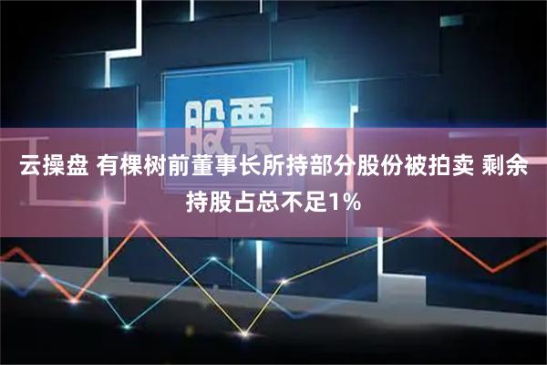 云操盘 有棵树前董事长所持部分股份被拍卖 剩余持股占总不足1%