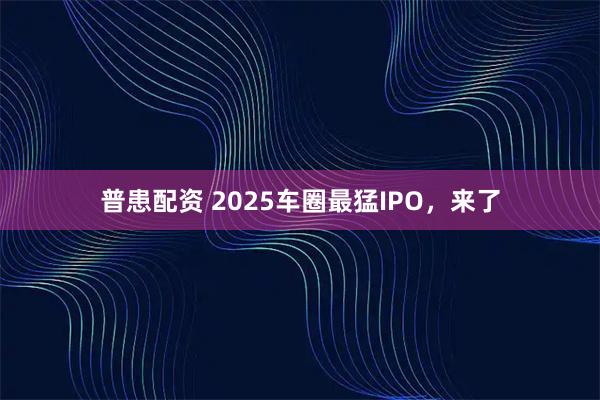 普患配资 2025车圈最猛IPO，来了