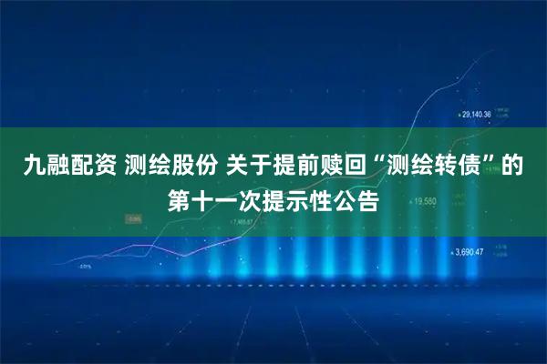 九融配资 测绘股份 关于提前赎回“测绘转债”的第十一次提示性公告