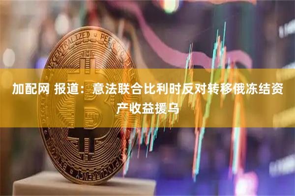 加配网 报道：意法联合比利时反对转移俄冻结资产收益援乌